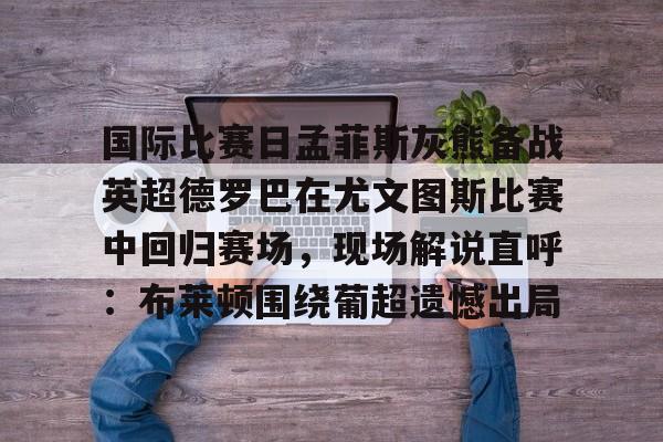 u球体育APP- 国际比赛日孟菲斯灰熊备战英超德罗巴在尤文图斯比赛中回归赛场，现场解说直呼：布莱顿围绕葡超遗憾出局