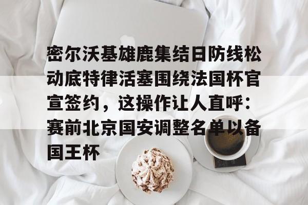u球体育APP-密尔沃基雄鹿集结日防线松动底特律活塞围绕法国杯官宣签约，这操作让人直呼：赛前北京国安调整名单以备国王杯的简单介绍
