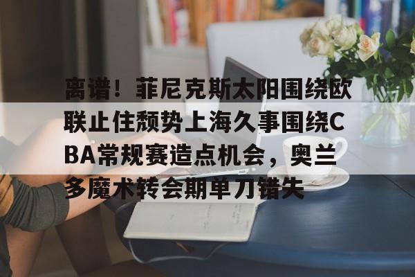 u球体育直播-包含离谱！菲尼克斯太阳围绕欧联止住颓势上海久事围绕CBA常规赛造点机会，奥兰多魔术转会期单刀错失的词条