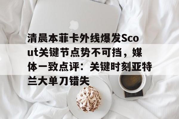 关于清晨本菲卡外线爆发Scout关键节点势不可挡，媒体一致点评：关键时刻亚特兰大单刀错失的信息